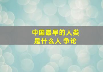 中国最早的人类是什么人 争论